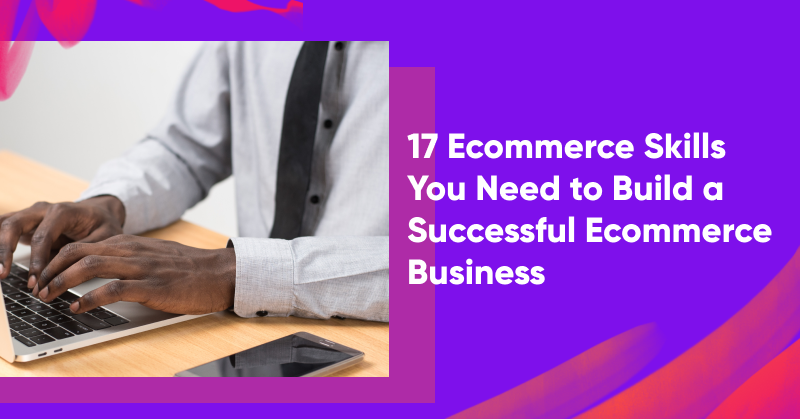 17 Ecommerce Skills You Need to Build a Successful Ecommerce Business